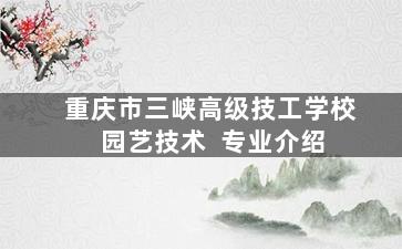 重庆市三峡高级技工学校 园艺技术  专业介绍